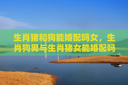 生肖猪和狗能婚配吗女，生肖狗男与生肖猪女能婚配吗