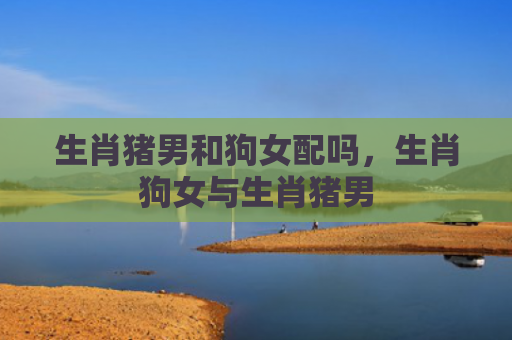 生肖猪男和狗女配吗，生肖狗女与生肖猪男