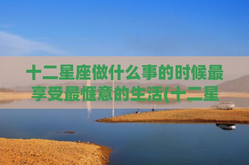 十二星座做什么事的时候最享受最惬意的生活(十二星座做什么事最着急了) 十二星座做什么事的时候最享受最惬意的生活(十二星座做什么事最着急了)