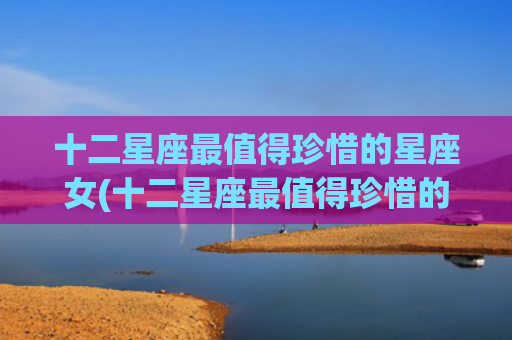 十二星座最值得珍惜的星座女(十二星座最值得珍惜的星座女)