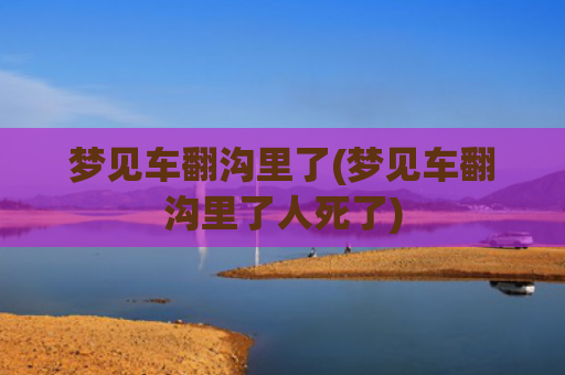 梦见车翻沟里了(梦见车翻沟里了人死了)