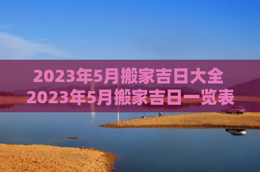 2023年5月搬家吉日大全 2023年5月搬家吉日一览表