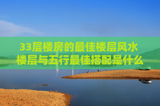 33层楼房的最佳楼层风水 楼层与五行最佳搭配是什么