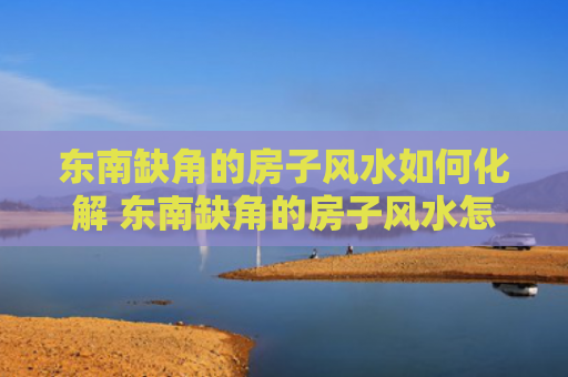 东南缺角的房子风水如何化解 东南缺角的房子风水怎么样
