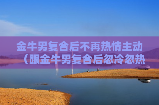金牛男复合后不再热情主动（跟金牛男复合后忽冷忽热）