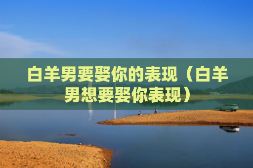 白羊男要娶你的表现（白羊男想要娶你表现）