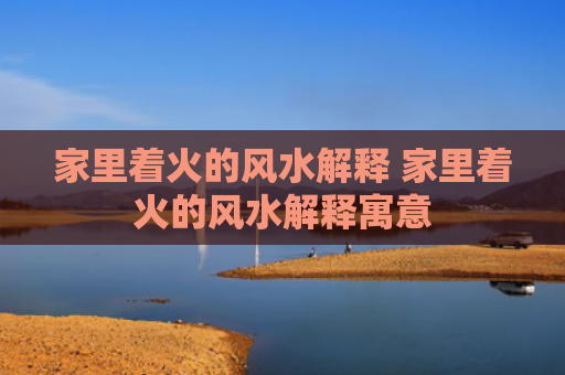 家里着火的风水解释 家里着火的风水解释寓意