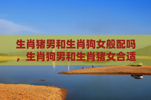 生肖猪男和生肖狗女般配吗，生肖狗男和生肖猪女合适吗