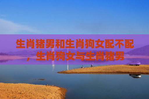 生肖猪男和生肖狗女配不配，生肖狗女与生肖猪男