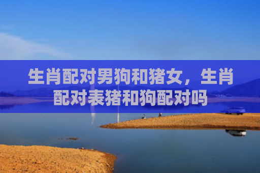 生肖配对男狗和猪女，生肖配对表猪和狗配对吗