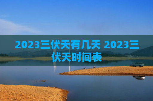 2023三伏天有几天 2023三伏天时间表