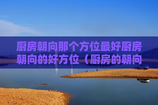 厨房朝向那个方位最好厨房朝向的好方位（厨房的朝向风水）