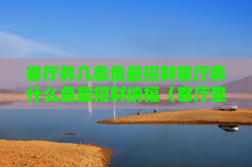 客厅养几条鱼最招财客厅养什么鱼最招财纳福（客厅里养什么鱼风水好）