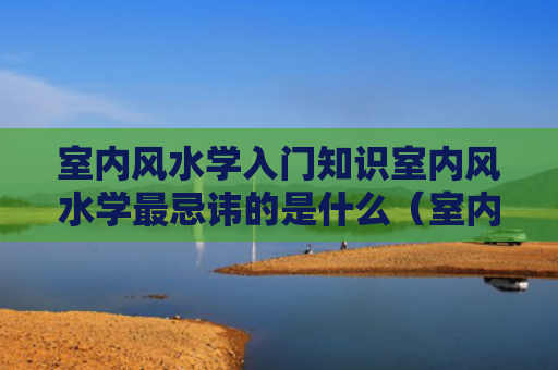 室内风水学入门知识室内风水学最忌讳的是什么（室内风水布局实战图解）