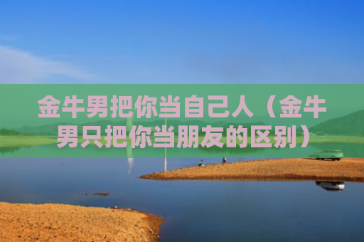 金牛男把你当自己人（金牛男只把你当朋友的区别）