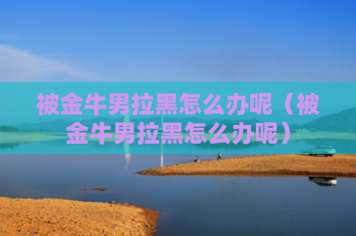 被金牛男拉黑怎么办呢（被金牛男拉黑怎么办呢）