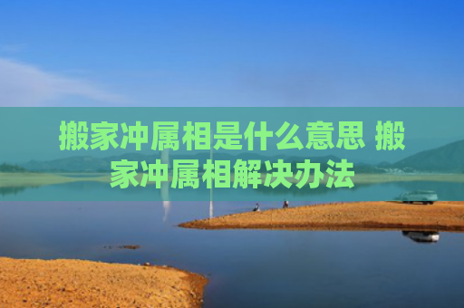 搬家冲属相是什么意思 搬家冲属相解决办法