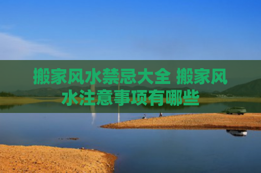 搬家风水禁忌大全 搬家风水注意事项有哪些