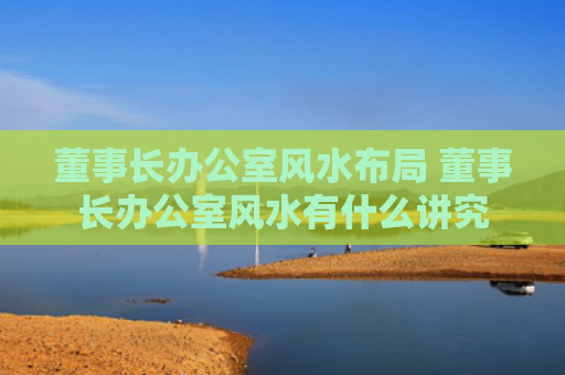 董事长办公室风水布局 董事长办公室风水有什么讲究