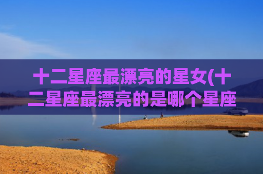 十二星座最漂亮的星女(十二星座最漂亮的是哪个星座) 十二星座最漂亮的星女(十二星座最漂亮的是哪个星座)