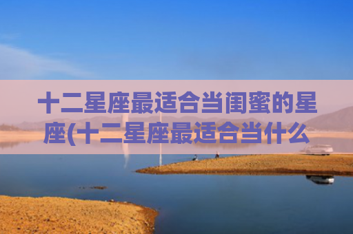 十二星座最适合当闺蜜的星座(十二星座最适合当什么兵)