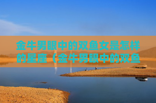金牛男眼中的双鱼女是怎样的星座（金牛男眼中的双鱼女是怎样的星座女）