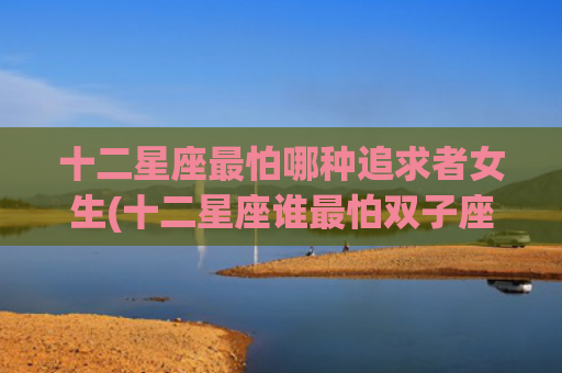 十二星座最怕哪种追求者女生(十二星座谁最怕双子座) 十二星座最怕哪种追求者女生(十二星座谁最怕双子座)