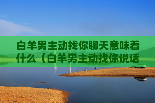 白羊男主动找你聊天意味着什么（白羊男主动找你说话）