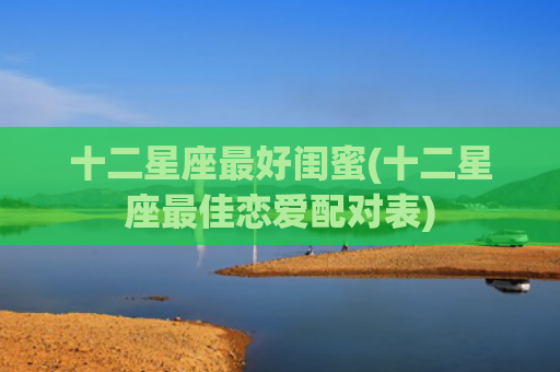 十二星座最好闺蜜(十二星座最佳恋爱配对表) 十二星座最好闺蜜(十二星座最佳恋爱配对表)