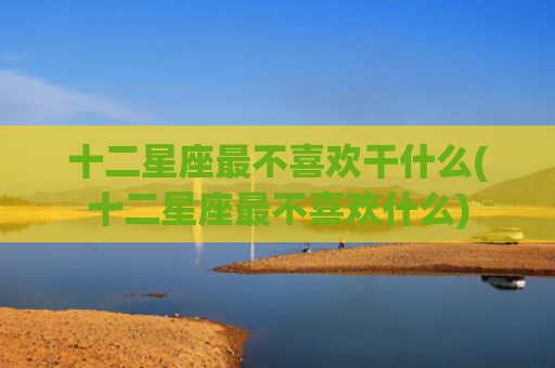 十二星座最不喜欢干什么(十二星座最不喜欢什么)