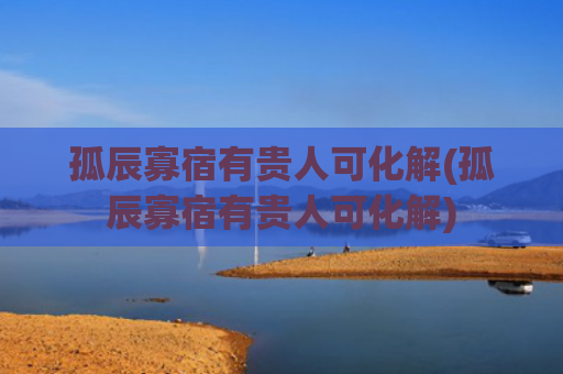 孤辰寡宿有贵人可化解(孤辰寡宿有贵人可化解) 孤辰寡宿有贵人可化解(孤辰寡宿有贵人可化解)