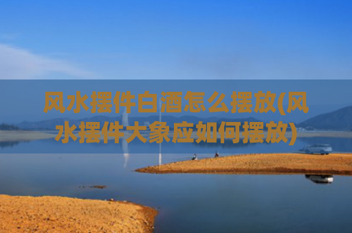 风水摆件白酒怎么摆放(风水摆件大象应如何摆放)