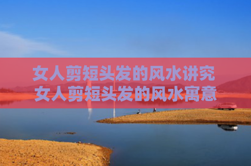 女人剪短头发的风水讲究 女人剪短头发的风水寓意