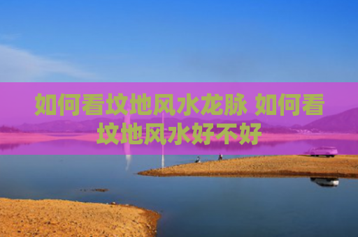 如何看坟地风水龙脉 如何看坟地风水好不好
