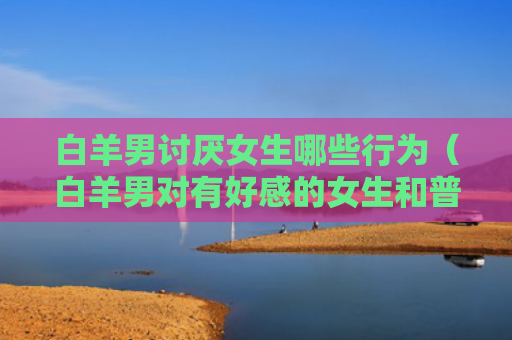白羊男讨厌女生哪些行为（白羊男对有好感的女生和普通）
