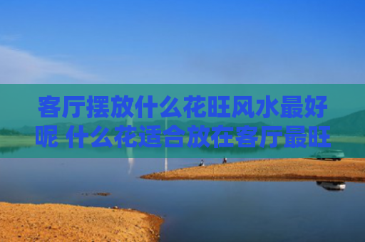 客厅摆放什么花旺风水最好呢 什么花适合放在客厅最旺家