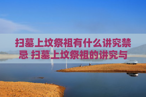 扫墓上坟祭祖有什么讲究禁忌 扫墓上坟祭祖的讲究与禁忌