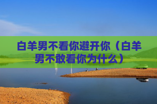 白羊男不看你避开你（白羊男不敢看你为什么）