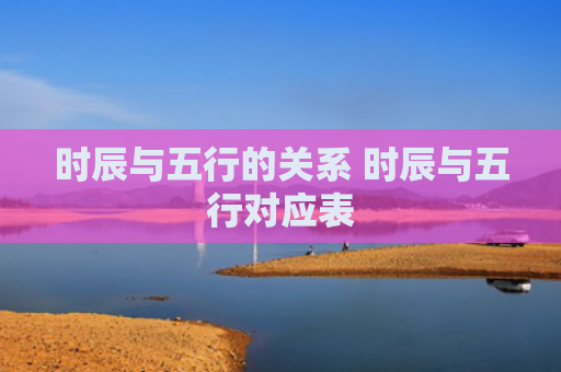 时辰与五行的关系 时辰与五行对应表