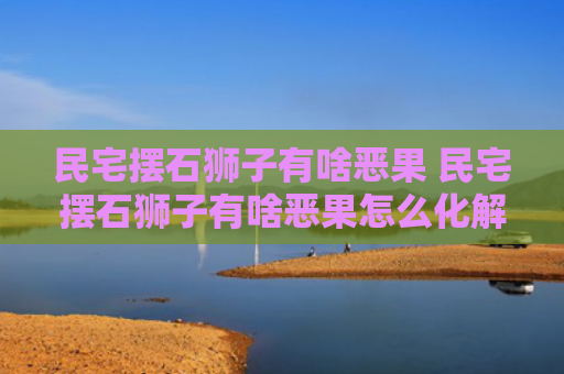 民宅摆石狮子有啥恶果 民宅摆石狮子有啥恶果怎么化解