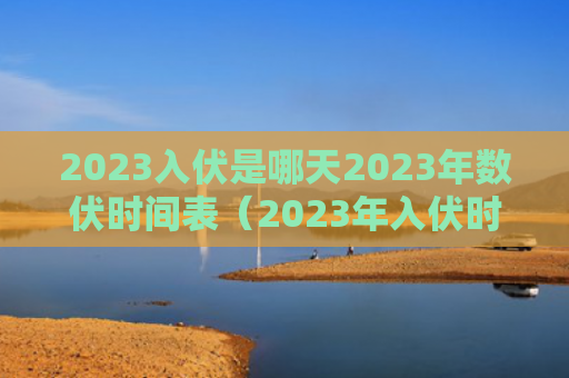 2023入伏是哪天2023年数伏时间表（2023年入伏时间和出伏时间）