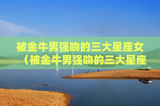 被金牛男强吻的三大星座女（被金牛男强吻的三大星座女明星）