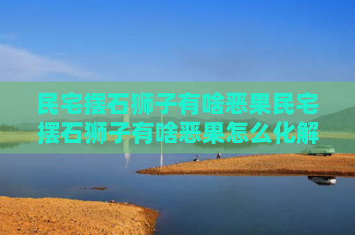 民宅摆石狮子有啥恶果民宅摆石狮子有啥恶果怎么化解（农村私人住宅摆放石狮子坏处）