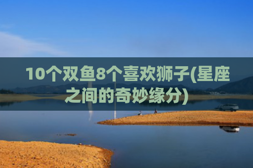 10个双鱼8个喜欢狮子(星座之间的奇妙缘分)