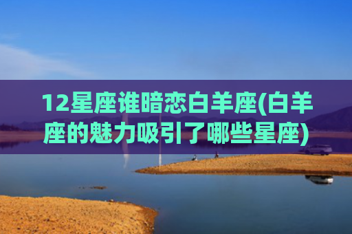 12星座谁暗恋白羊座(白羊座的魅力吸引了哪些星座)