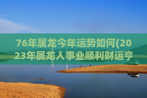 76年属龙今年运势如何(2023年属龙人事业顺利财运亨通)