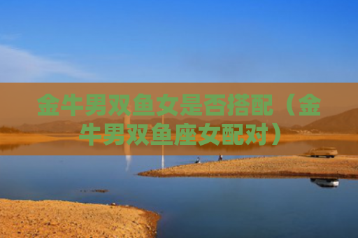 金牛男双鱼女是否搭配（金牛男双鱼座女配对）