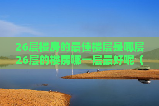 26层楼房的最佳楼层是哪层26层的楼房哪一层最好呢（26层的房子哪层最好）