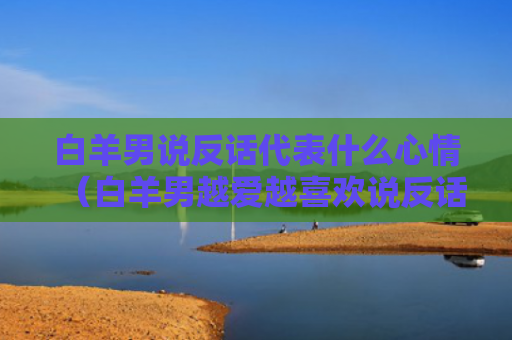 白羊男说反话代表什么心情（白羊男越爱越喜欢说反话）