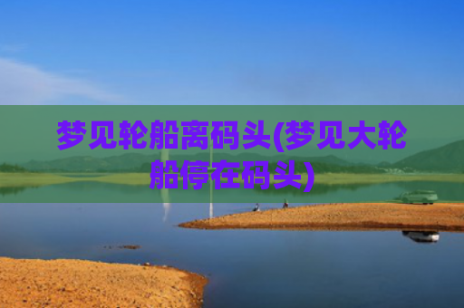 梦见轮船离码头(梦见大轮船停在码头) 梦见轮船离码头(梦见大轮船停在码头)